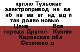 куплю Тульские электропривод  на, ва, нб, нв, вв, вг, нд, вд и так далие новые   › Цена ­ 85 500 - Все города Другое » Куплю   . Кировская обл.,Сезенево д.